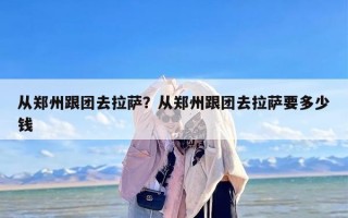 从郑州跟团去拉萨？从郑州跟团去拉萨要多少钱
