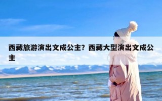 西藏旅游演出文成公主？西藏大型演出文成公主