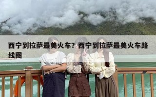 西宁到拉萨最美火车？西宁到拉萨最美火车路线图