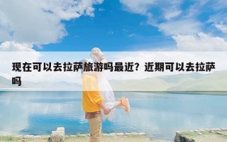 现在可以去拉萨旅游吗最近？近期可以去拉萨吗