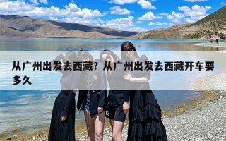从广州出发去西藏？从广州出发去西藏开车要多久