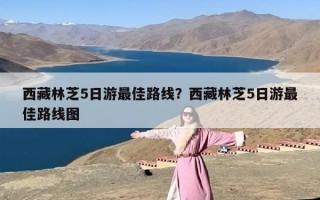 西藏林芝5日游最佳路线？西藏林芝5日游最佳路线图
