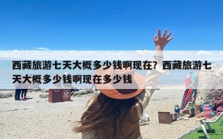 西藏旅游七天大概多少钱啊现在？西藏旅游七天大概多少钱啊现在多少钱