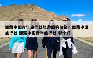 西藏中国青年旅行社旅游团购价格？西藏中国旅行社 西藏中国青年旅行社 哪个好