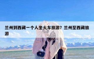 兰州到西藏一个人坐火车旅游？兰州至西藏旅游