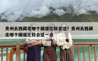 贵州去西藏走哪个国道比较合适？贵州去西藏走哪个国道比较合适一点