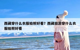 西藏穿什么衣服拍照好看？西藏旅游穿什么衣服拍照好看