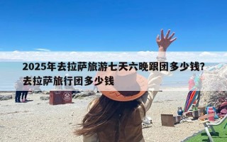 2025年去拉萨旅游七天六晚跟团多少钱？去拉萨旅行团多少钱