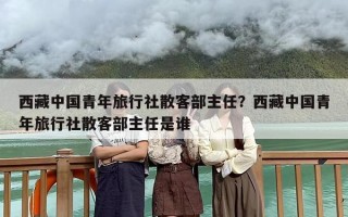 西藏中国青年旅行社散客部主任？西藏中国青年旅行社散客部主任是谁