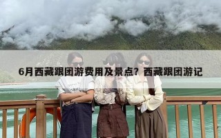 6月西藏跟团游费用及景点？西藏跟团游记