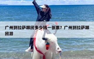 广州到拉萨跟团多少钱一张票？广州到拉萨跟团游