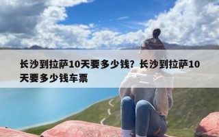 长沙到拉萨10天要多少钱？长沙到拉萨10天要多少钱车票