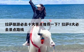 拉萨旅游必去十大景点推荐一下？拉萨8大必去景点路线