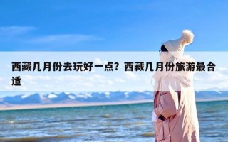 西藏几月份去玩好一点？西藏几月份旅游最合适