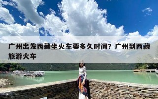 广州出发西藏坐火车要多久时间？广州到西藏旅游火车