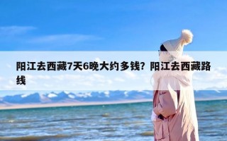 阳江去西藏7天6晚大约多钱？阳江去西藏路线