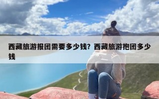 西藏旅游报团需要多少钱？西藏旅游抱团多少钱