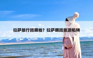 拉萨旅行团跟拍？拉萨跟团旅游陷阱