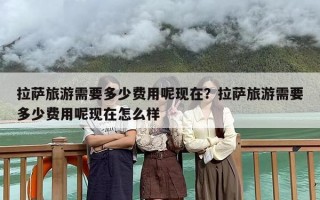 拉萨旅游需要多少费用呢现在？拉萨旅游需要多少费用呢现在怎么样