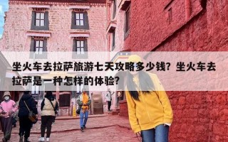 坐火车去拉萨旅游七天攻略多少钱？坐火车去拉萨是一种怎样的体验?