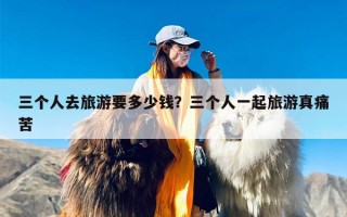 三个人去旅游要多少钱？三个人一起旅游真痛苦