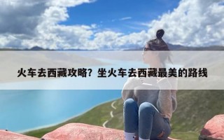 火车去西藏攻略？坐火车去西藏最美的路线