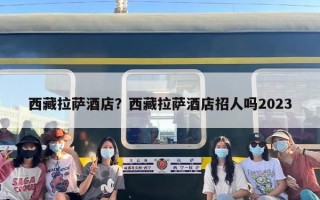西藏拉萨酒店？西藏拉萨酒店招人吗2023