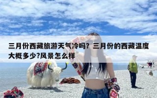 三月份西藏旅游天气冷吗？三月份的西藏温度大概多少?风景怎么样