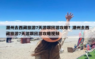 潮州去西藏旅游7天游跟团游攻略？潮州去西藏旅游7天游跟团游攻略视频