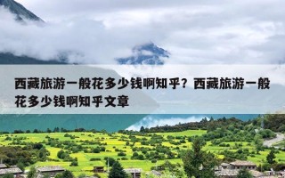 西藏旅游一般花多少钱啊知乎？西藏旅游一般花多少钱啊知乎文章