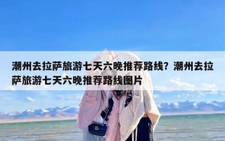 潮州去拉萨旅游七天六晚推荐路线？潮州去拉萨旅游七天六晚推荐路线图片