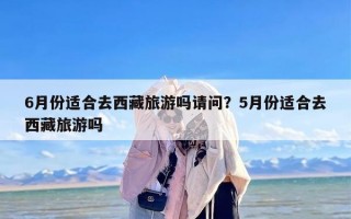 6月份适合去西藏旅游吗请问？5月份适合去西藏旅游吗