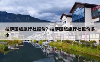 拉萨国旅旅行社报价？拉萨国旅旅行社报价多少