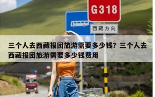 三个人去西藏报团旅游需要多少钱？三个人去西藏报团旅游需要多少钱费用