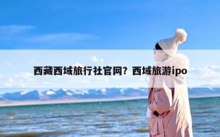 西藏西域旅行社官网？西域旅游ipo