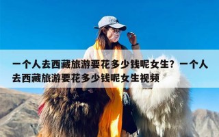 一个人去西藏旅游要花多少钱呢女生？一个人去西藏旅游要花多少钱呢女生视频