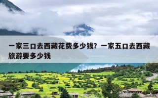 一家三口去西藏花费多少钱？一家五口去西藏旅游要多少钱