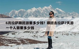 6月拉萨跟团游要多少钱？跟团去拉萨7天游一个人需要多少钱