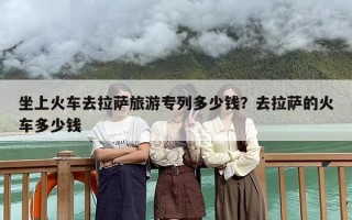 坐上火车去拉萨旅游专列多少钱？去拉萨的火车多少钱