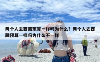 两个人去西藏预算一样吗为什么？两个人去西藏预算一样吗为什么不一样