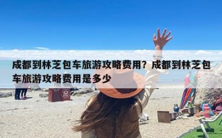 成都到林芝包车旅游攻略费用？成都到林芝包车旅游攻略费用是多少