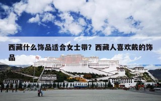 西藏什么饰品适合女士带？西藏人喜欢戴的饰品