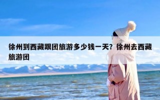 徐州到西藏跟团旅游多少钱一天？徐州去西藏旅游团