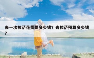 去一次拉萨花费要多少钱？去拉萨预算多少钱?