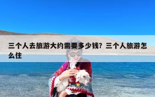 三个人去旅游大约需要多少钱？三个人旅游怎么住