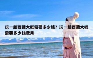 玩一趟西藏大概需要多少钱？玩一趟西藏大概需要多少钱费用
