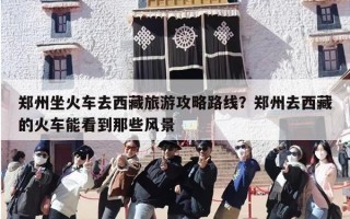 郑州坐火车去西藏旅游攻略路线？郑州去西藏的火车能看到那些风景