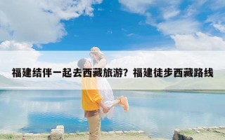 福建结伴一起去西藏旅游？福建徒步西藏路线