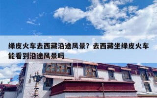 绿皮火车去西藏沿途风景？去西藏坐绿皮火车能看到沿途风景吗