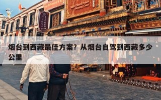 烟台到西藏最佳方案？从烟台自驾到西藏多少公里
